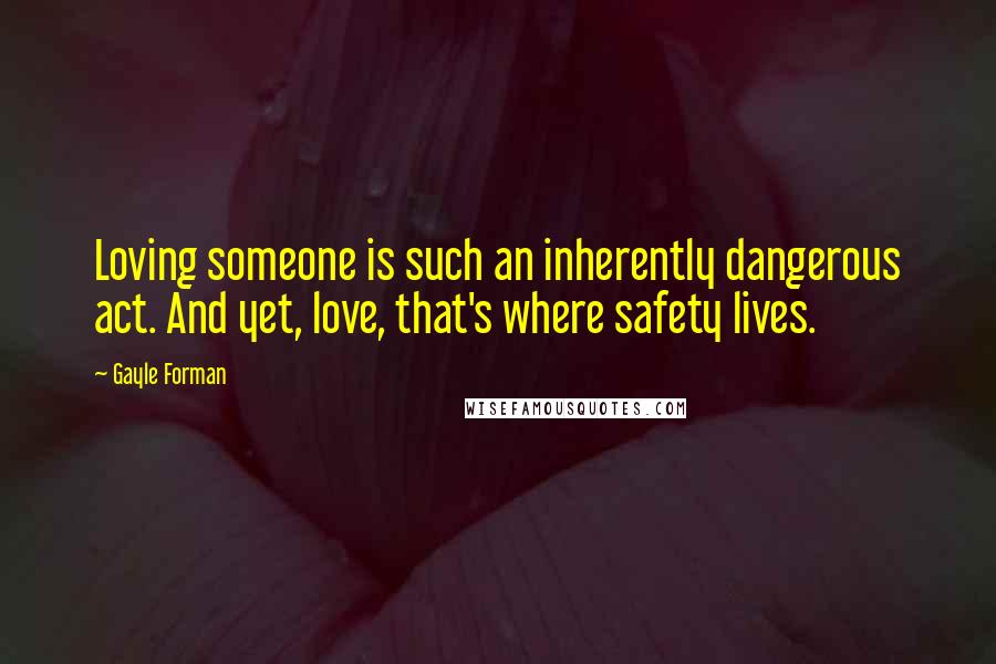 Gayle Forman Quotes: Loving someone is such an inherently dangerous act. And yet, love, that's where safety lives.