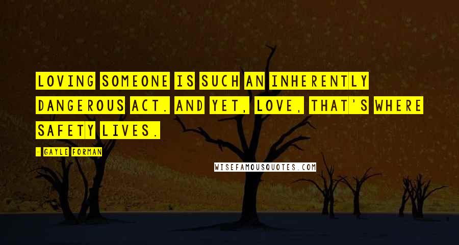 Gayle Forman Quotes: Loving someone is such an inherently dangerous act. And yet, love, that's where safety lives.