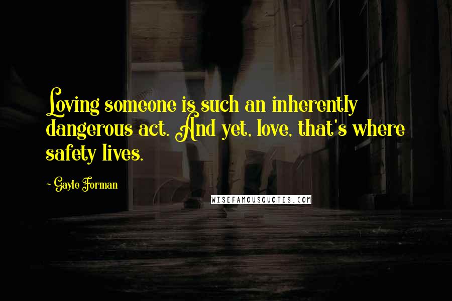 Gayle Forman Quotes: Loving someone is such an inherently dangerous act. And yet, love, that's where safety lives.