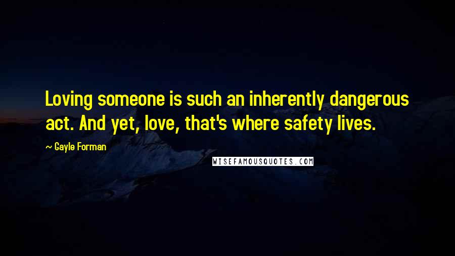 Gayle Forman Quotes: Loving someone is such an inherently dangerous act. And yet, love, that's where safety lives.