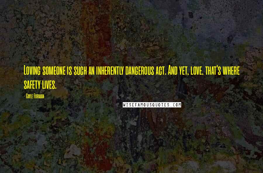 Gayle Forman Quotes: Loving someone is such an inherently dangerous act. And yet, love, that's where safety lives.