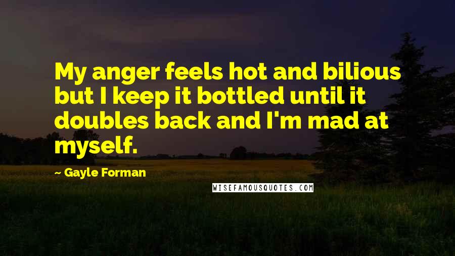 Gayle Forman Quotes: My anger feels hot and bilious but I keep it bottled until it doubles back and I'm mad at myself.