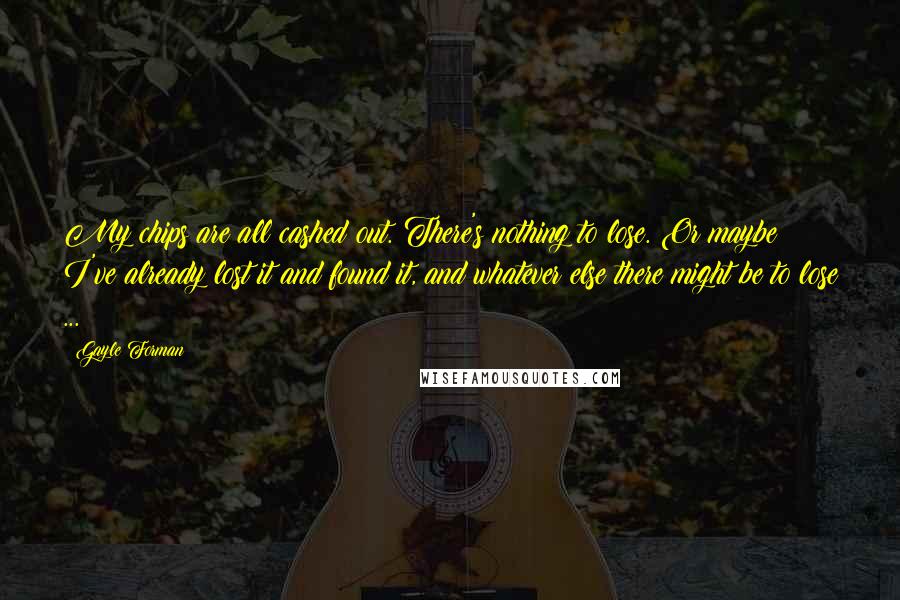 Gayle Forman Quotes: My chips are all cashed out. There's nothing to lose. Or maybe I've already lost it and found it, and whatever else there might be to lose ...