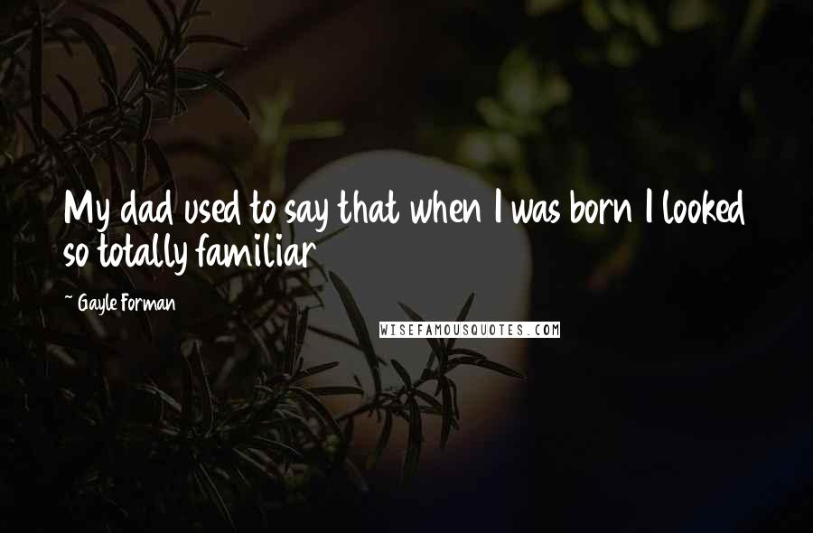 Gayle Forman Quotes: My dad used to say that when I was born I looked so totally familiar
