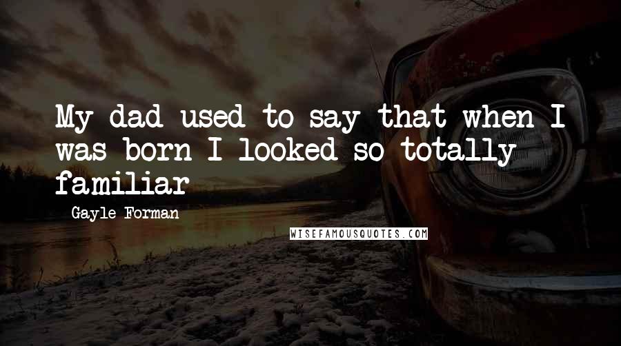 Gayle Forman Quotes: My dad used to say that when I was born I looked so totally familiar