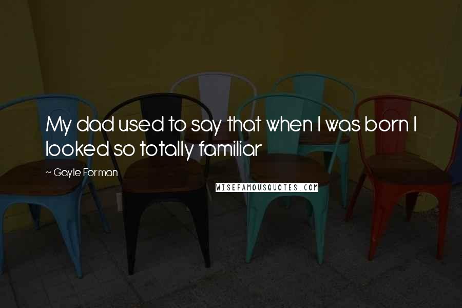 Gayle Forman Quotes: My dad used to say that when I was born I looked so totally familiar