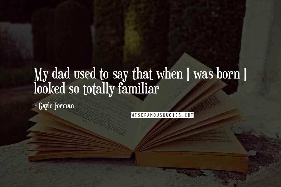 Gayle Forman Quotes: My dad used to say that when I was born I looked so totally familiar
