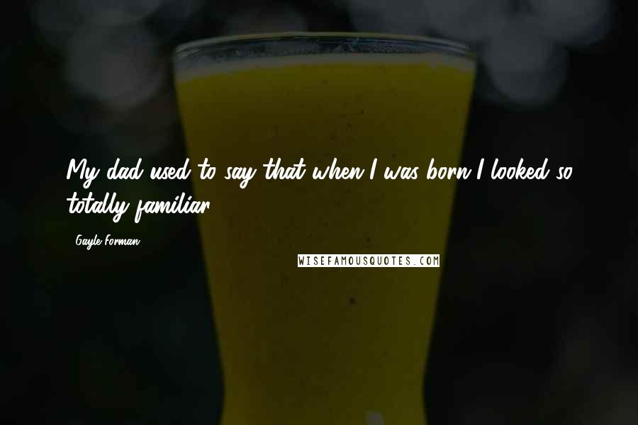 Gayle Forman Quotes: My dad used to say that when I was born I looked so totally familiar