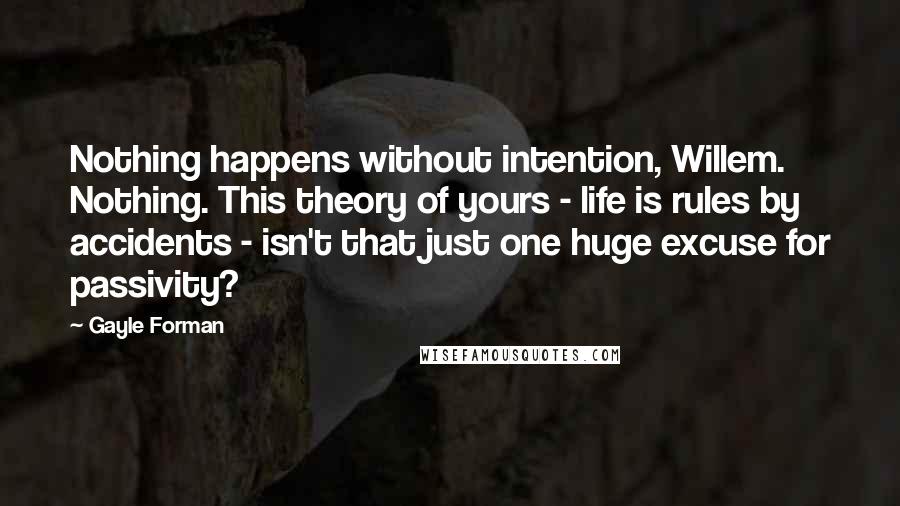 Gayle Forman Quotes: Nothing happens without intention, Willem. Nothing. This theory of yours - life is rules by accidents - isn't that just one huge excuse for passivity?