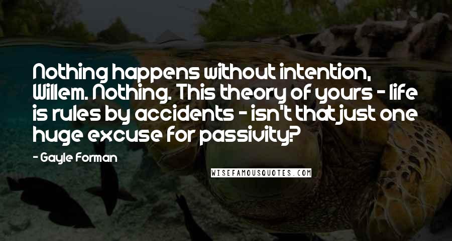 Gayle Forman Quotes: Nothing happens without intention, Willem. Nothing. This theory of yours - life is rules by accidents - isn't that just one huge excuse for passivity?