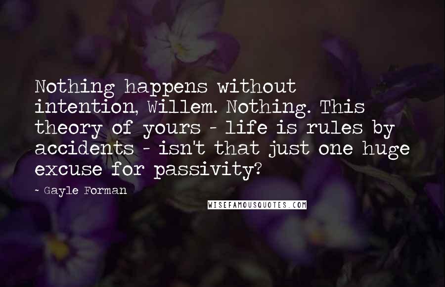 Gayle Forman Quotes: Nothing happens without intention, Willem. Nothing. This theory of yours - life is rules by accidents - isn't that just one huge excuse for passivity?