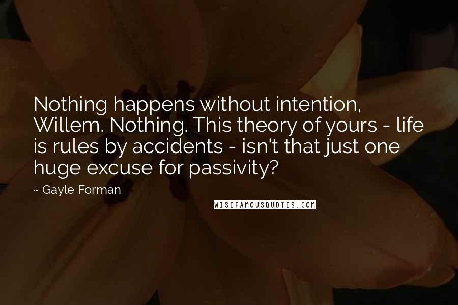 Gayle Forman Quotes: Nothing happens without intention, Willem. Nothing. This theory of yours - life is rules by accidents - isn't that just one huge excuse for passivity?