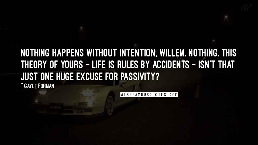 Gayle Forman Quotes: Nothing happens without intention, Willem. Nothing. This theory of yours - life is rules by accidents - isn't that just one huge excuse for passivity?