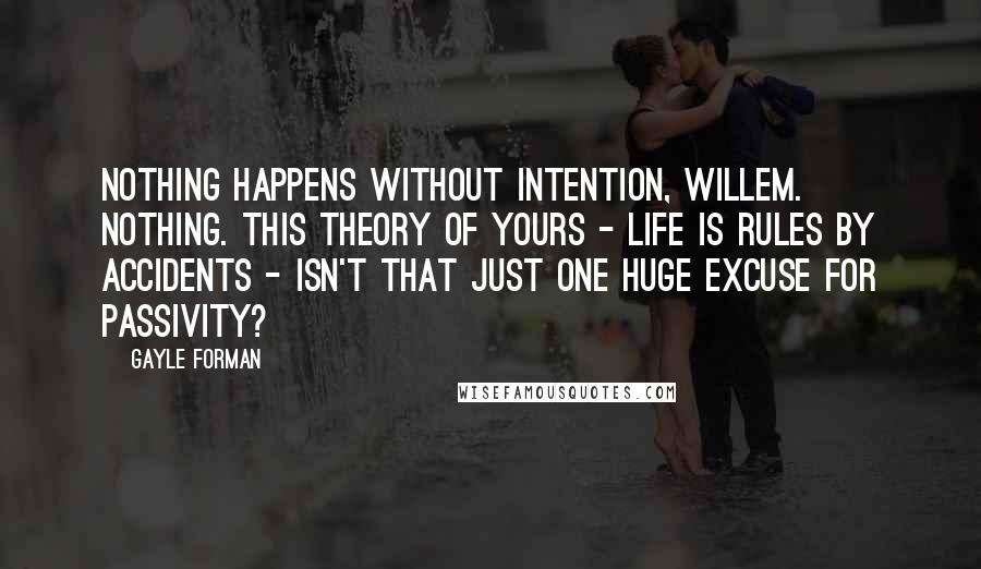 Gayle Forman Quotes: Nothing happens without intention, Willem. Nothing. This theory of yours - life is rules by accidents - isn't that just one huge excuse for passivity?