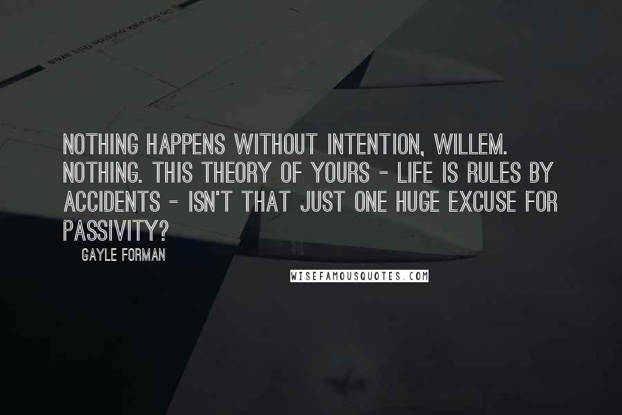 Gayle Forman Quotes: Nothing happens without intention, Willem. Nothing. This theory of yours - life is rules by accidents - isn't that just one huge excuse for passivity?