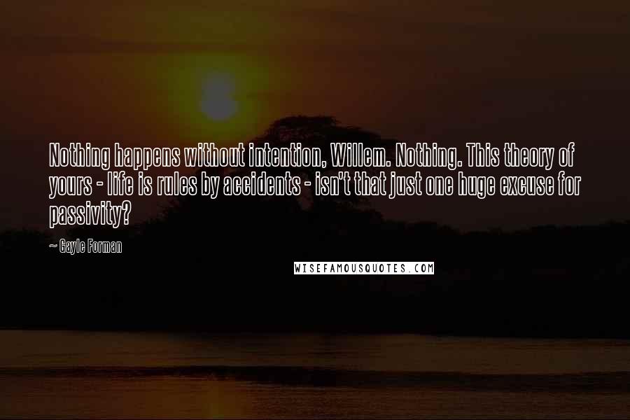 Gayle Forman Quotes: Nothing happens without intention, Willem. Nothing. This theory of yours - life is rules by accidents - isn't that just one huge excuse for passivity?