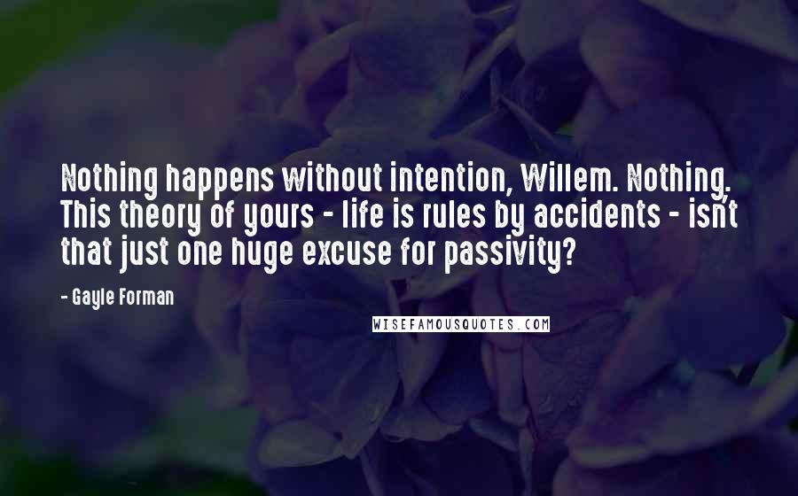 Gayle Forman Quotes: Nothing happens without intention, Willem. Nothing. This theory of yours - life is rules by accidents - isn't that just one huge excuse for passivity?