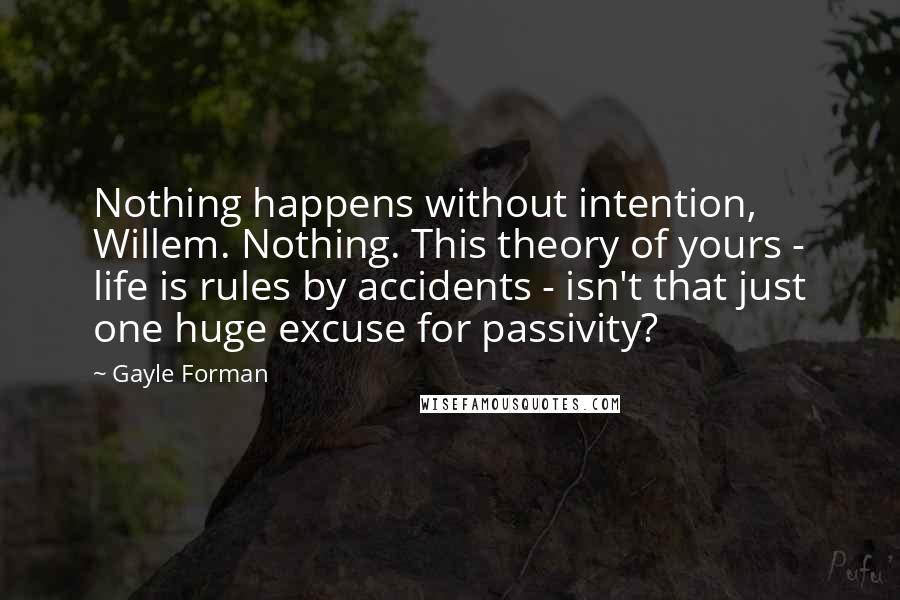 Gayle Forman Quotes: Nothing happens without intention, Willem. Nothing. This theory of yours - life is rules by accidents - isn't that just one huge excuse for passivity?