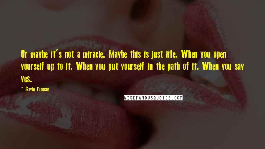 Gayle Forman Quotes: Or maybe it's not a miracle. Maybe this is just life. When you open yourself up to it. When you put yourself in the path of it. When you say yes.