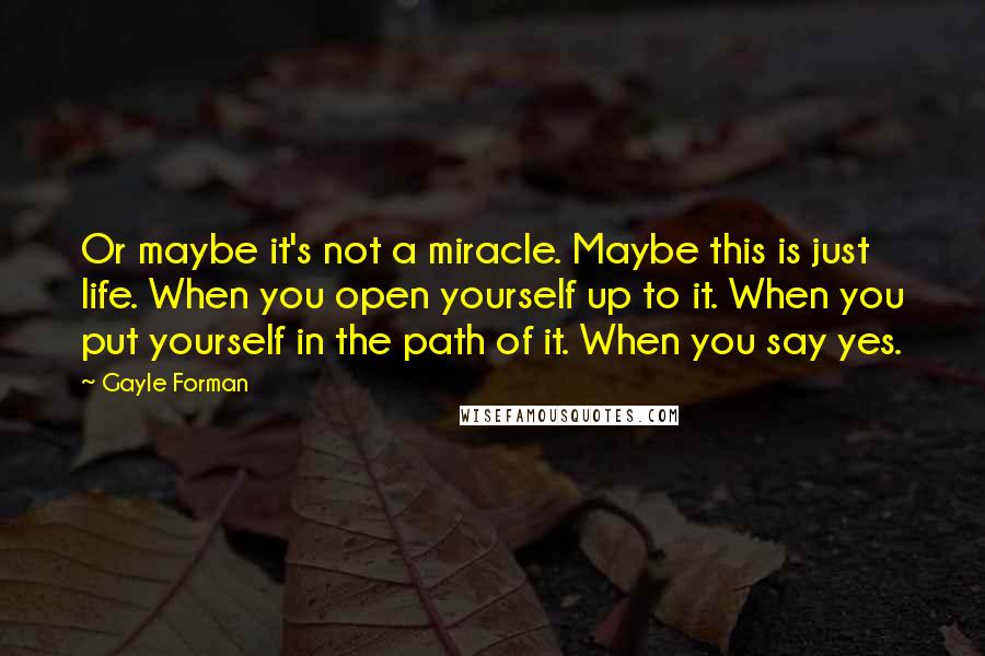 Gayle Forman Quotes: Or maybe it's not a miracle. Maybe this is just life. When you open yourself up to it. When you put yourself in the path of it. When you say yes.