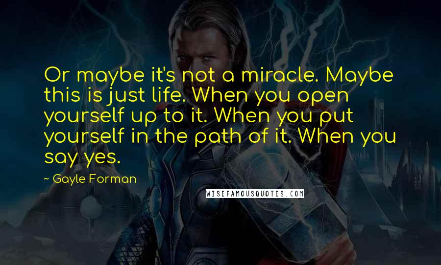 Gayle Forman Quotes: Or maybe it's not a miracle. Maybe this is just life. When you open yourself up to it. When you put yourself in the path of it. When you say yes.