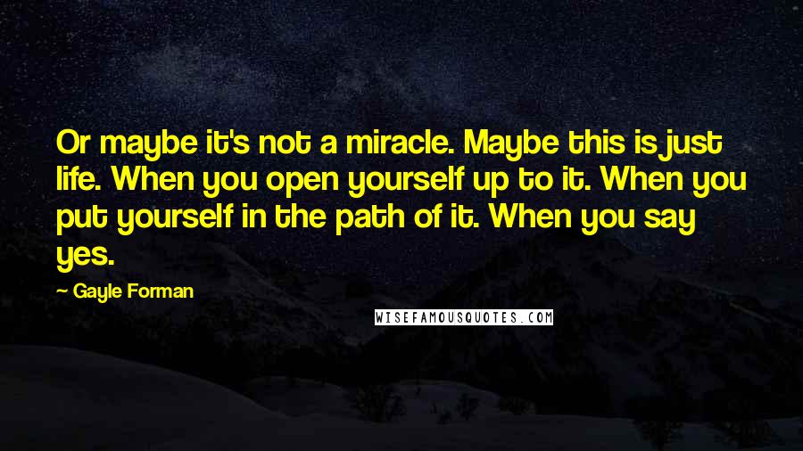 Gayle Forman Quotes: Or maybe it's not a miracle. Maybe this is just life. When you open yourself up to it. When you put yourself in the path of it. When you say yes.