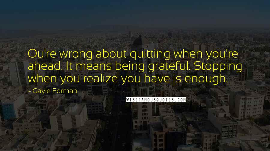 Gayle Forman Quotes: Ou're wrong about quitting when you're ahead. It means being grateful. Stopping when you realize you have is enough.