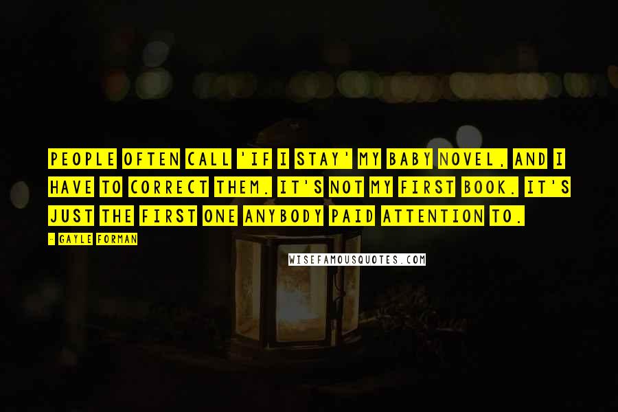 Gayle Forman Quotes: People often call 'If I Stay' my baby novel, and I have to correct them. It's not my first book. It's just the first one anybody paid attention to.