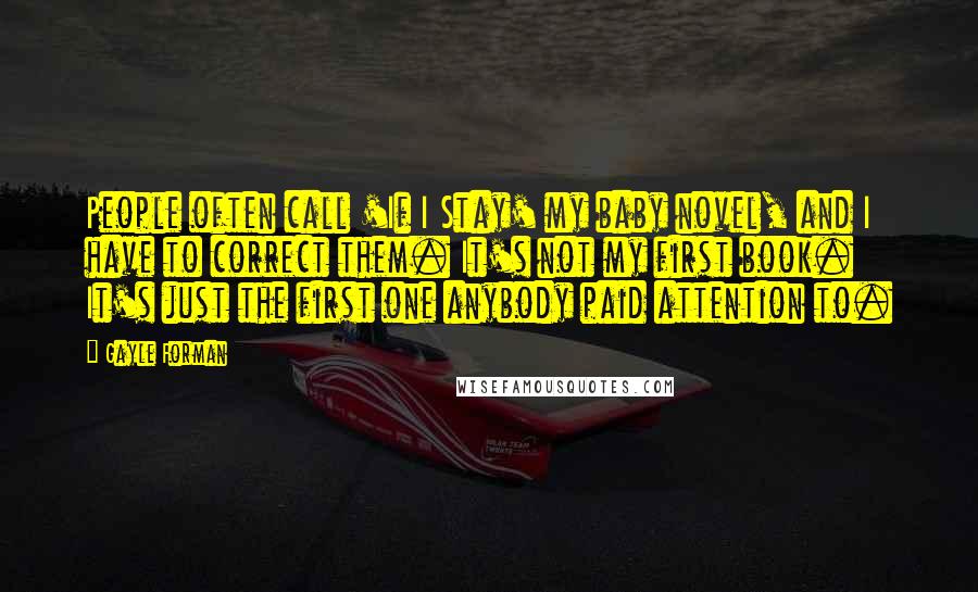 Gayle Forman Quotes: People often call 'If I Stay' my baby novel, and I have to correct them. It's not my first book. It's just the first one anybody paid attention to.