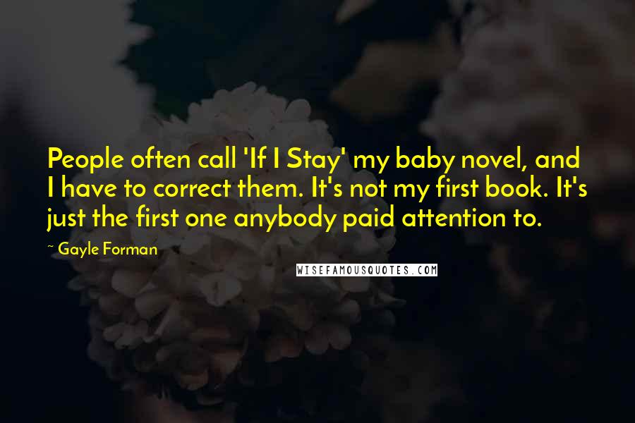 Gayle Forman Quotes: People often call 'If I Stay' my baby novel, and I have to correct them. It's not my first book. It's just the first one anybody paid attention to.