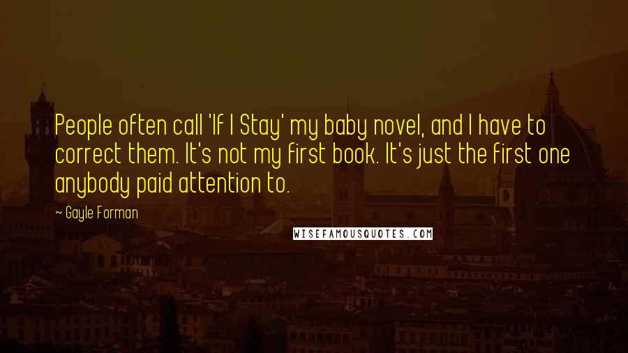 Gayle Forman Quotes: People often call 'If I Stay' my baby novel, and I have to correct them. It's not my first book. It's just the first one anybody paid attention to.