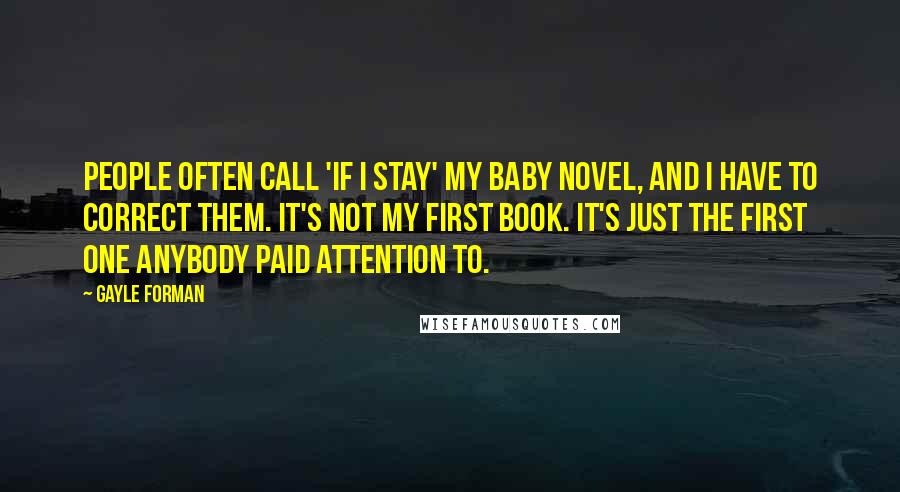 Gayle Forman Quotes: People often call 'If I Stay' my baby novel, and I have to correct them. It's not my first book. It's just the first one anybody paid attention to.