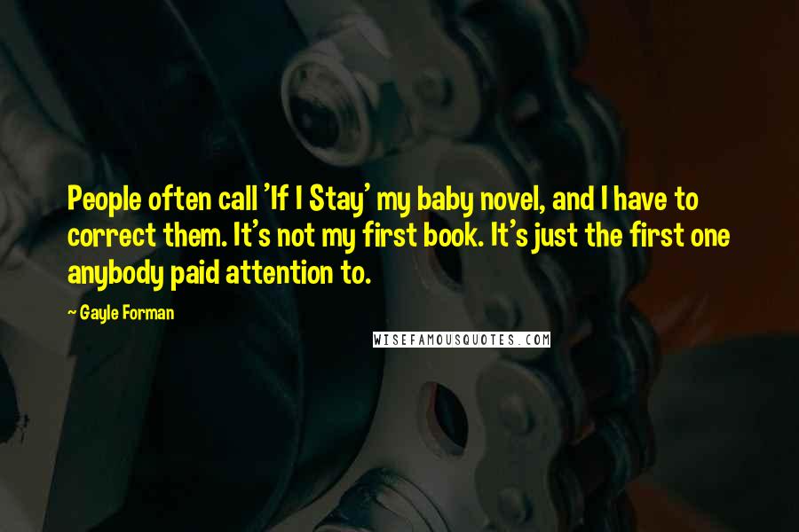 Gayle Forman Quotes: People often call 'If I Stay' my baby novel, and I have to correct them. It's not my first book. It's just the first one anybody paid attention to.