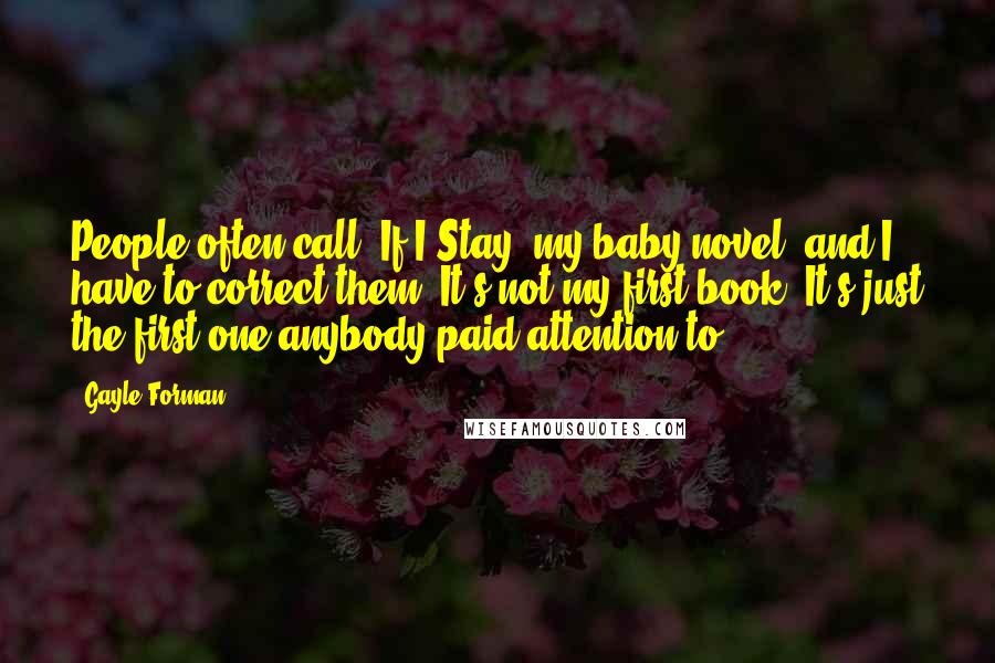 Gayle Forman Quotes: People often call 'If I Stay' my baby novel, and I have to correct them. It's not my first book. It's just the first one anybody paid attention to.