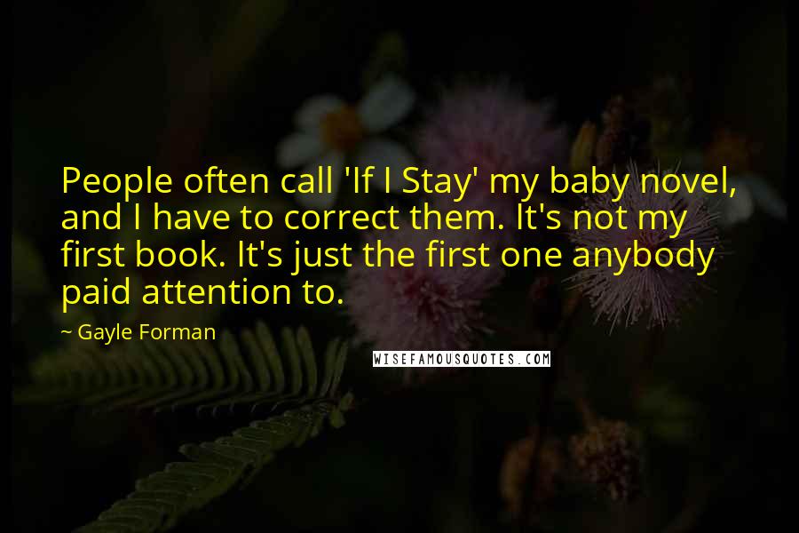 Gayle Forman Quotes: People often call 'If I Stay' my baby novel, and I have to correct them. It's not my first book. It's just the first one anybody paid attention to.