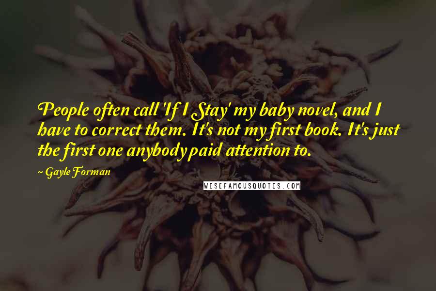 Gayle Forman Quotes: People often call 'If I Stay' my baby novel, and I have to correct them. It's not my first book. It's just the first one anybody paid attention to.