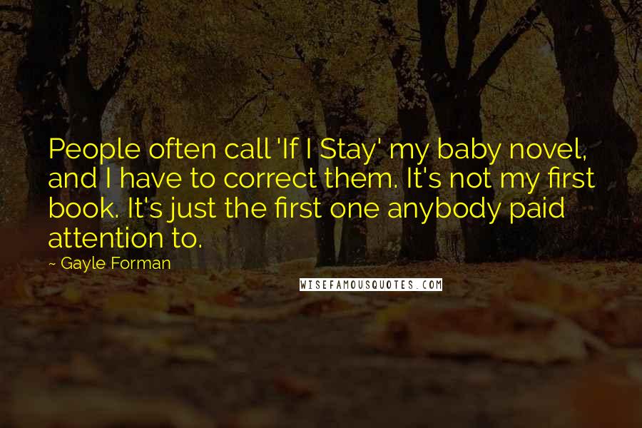 Gayle Forman Quotes: People often call 'If I Stay' my baby novel, and I have to correct them. It's not my first book. It's just the first one anybody paid attention to.