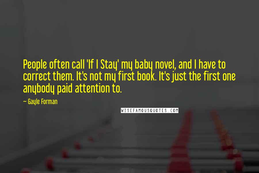 Gayle Forman Quotes: People often call 'If I Stay' my baby novel, and I have to correct them. It's not my first book. It's just the first one anybody paid attention to.