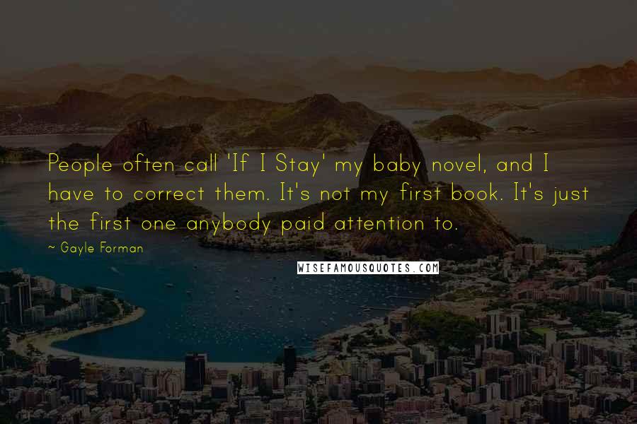 Gayle Forman Quotes: People often call 'If I Stay' my baby novel, and I have to correct them. It's not my first book. It's just the first one anybody paid attention to.