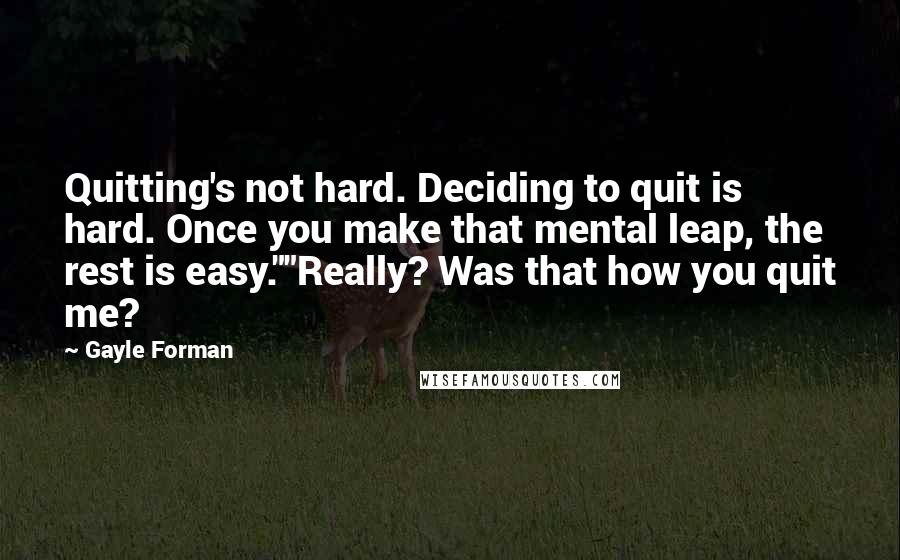 Gayle Forman Quotes: Quitting's not hard. Deciding to quit is hard. Once you make that mental leap, the rest is easy.""Really? Was that how you quit me?