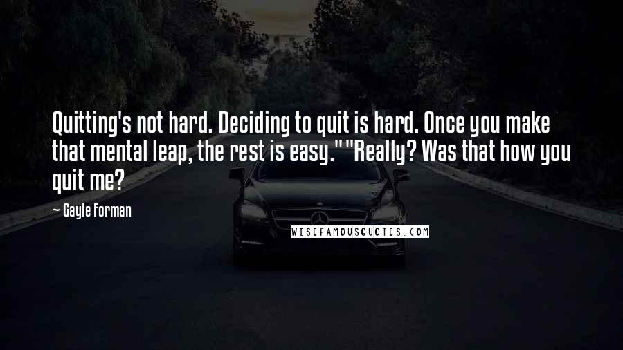 Gayle Forman Quotes: Quitting's not hard. Deciding to quit is hard. Once you make that mental leap, the rest is easy.""Really? Was that how you quit me?