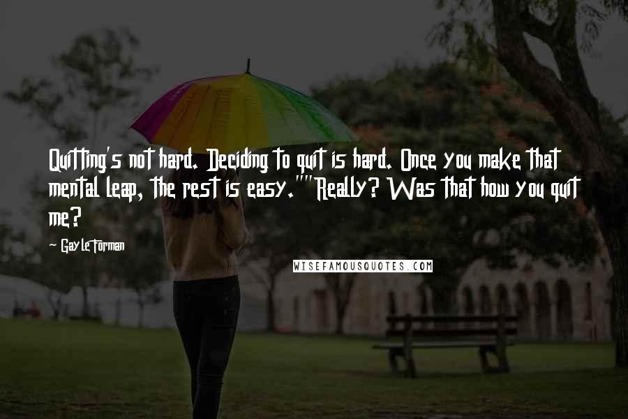 Gayle Forman Quotes: Quitting's not hard. Deciding to quit is hard. Once you make that mental leap, the rest is easy.""Really? Was that how you quit me?