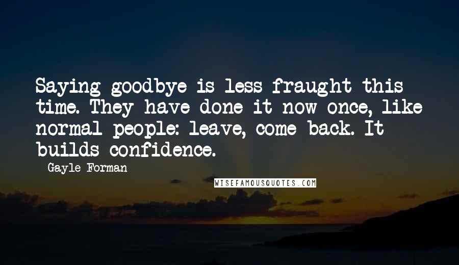 Gayle Forman Quotes: Saying goodbye is less fraught this time. They have done it now once, like normal people: leave, come back. It builds confidence.