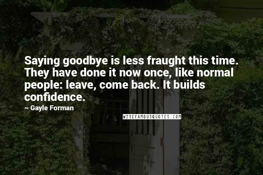 Gayle Forman Quotes: Saying goodbye is less fraught this time. They have done it now once, like normal people: leave, come back. It builds confidence.