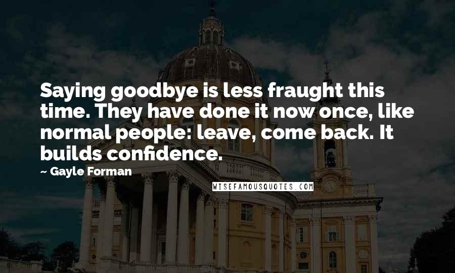 Gayle Forman Quotes: Saying goodbye is less fraught this time. They have done it now once, like normal people: leave, come back. It builds confidence.