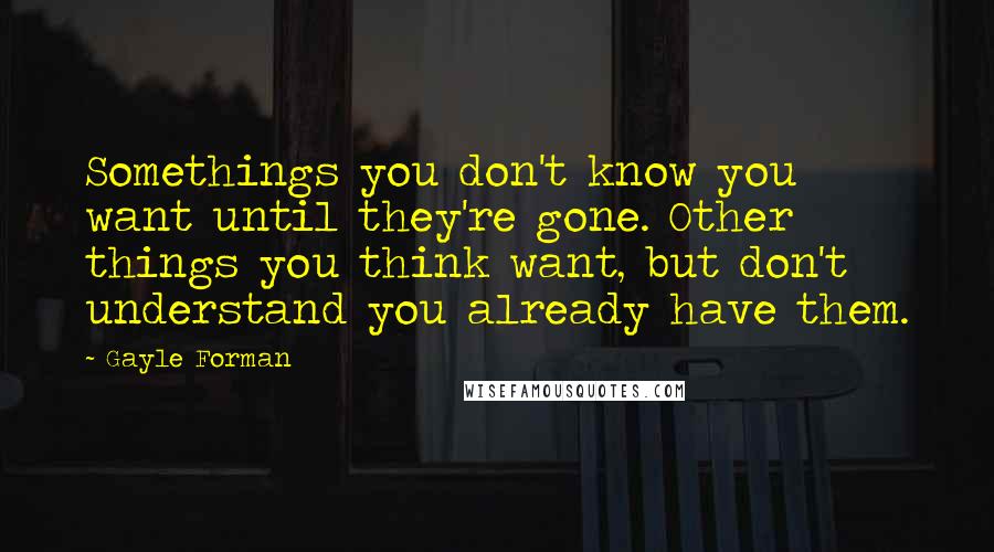 Gayle Forman Quotes: Somethings you don't know you want until they're gone. Other things you think want, but don't understand you already have them.