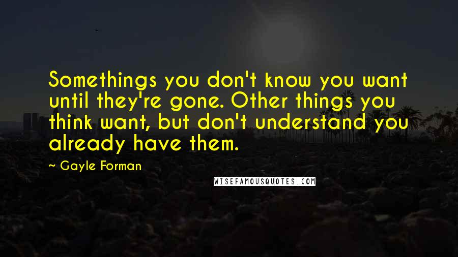 Gayle Forman Quotes: Somethings you don't know you want until they're gone. Other things you think want, but don't understand you already have them.