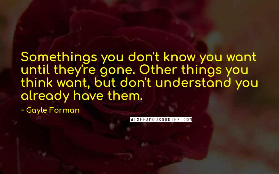 Gayle Forman Quotes: Somethings you don't know you want until they're gone. Other things you think want, but don't understand you already have them.