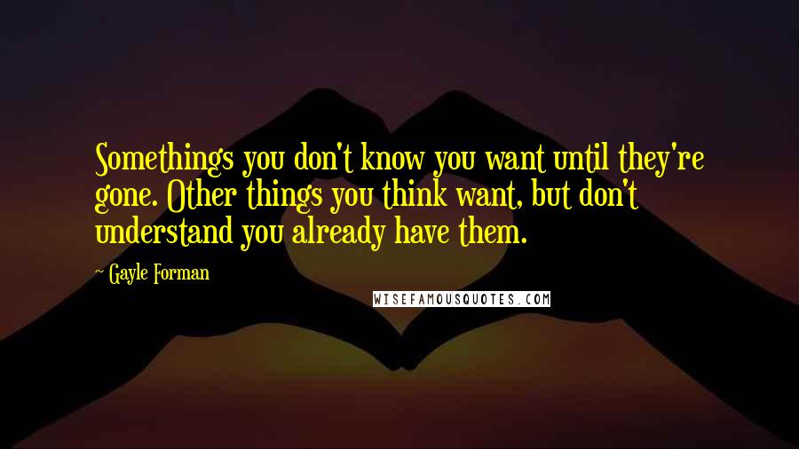 Gayle Forman Quotes: Somethings you don't know you want until they're gone. Other things you think want, but don't understand you already have them.
