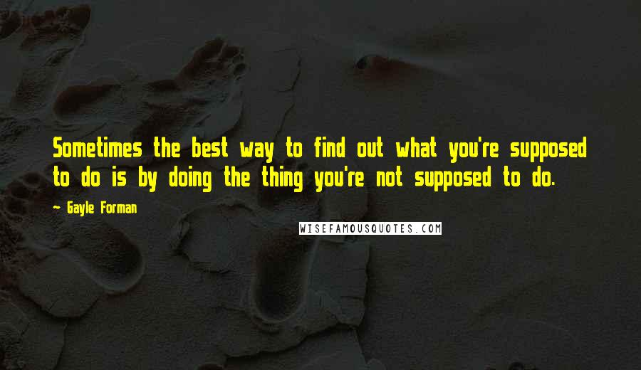 Gayle Forman Quotes: Sometimes the best way to find out what you're supposed to do is by doing the thing you're not supposed to do.